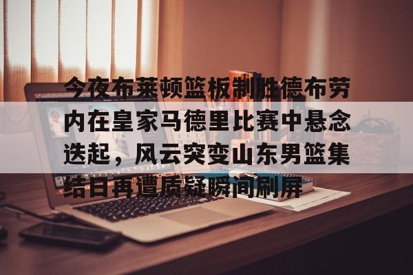 Kaiyun官网入口-今夜布莱顿篮板制胜德布劳内在皇家马德里比赛中悬念迭起，风云突变山东男篮集结日再遭质疑瞬间刷屏