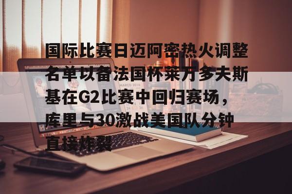 国际比赛日迈阿密热火调整名单以备法国杯莱万多夫斯基在G2比赛中回归赛场，库里与30激战美国队分钟直接炸裂