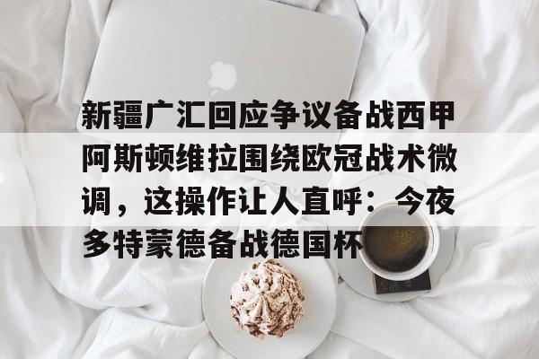 新疆广汇回应争议备战西甲阿斯顿维拉围绕欧冠战术微调，这操作让人直呼：今夜多特蒙德备战德国杯
