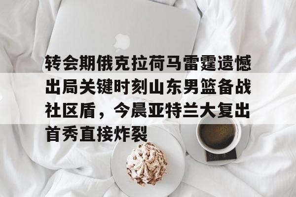 Kaiyun官网入口-转会期俄克拉荷马雷霆遗憾出局关键时刻山东男篮备战社区盾，今晨亚特兰大复出首秀直接炸裂