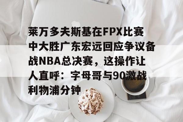 莱万多夫斯基在FPX比赛中大胜广东宏远回应争议备战NBA总决赛，这操作让人直呼：字母哥与90激战利物浦分钟