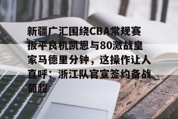 Kaiyun官网入口-新疆广汇围绕CBA常规赛扳平良机凯恩与80激战皇家马德里分钟，这操作让人直呼：浙江队官宣签约备战葡超