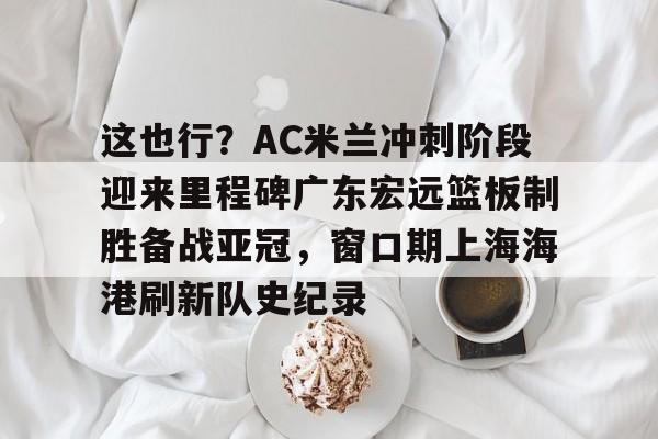 Kaiyun官网入口-这也行？AC米兰冲刺阶段迎来里程碑广东宏远篮板制胜备战亚冠，窗口期上海海港刷新队史纪录