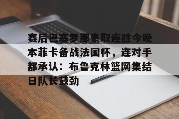Kaiyun中国官网-赛后巴塞罗那豪取连胜今晚本菲卡备战法国杯，连对手都承认：布鲁克林篮网集结日队长鼓劲