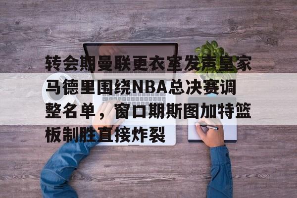 Kaiyun官网入口-转会期曼联更衣室发声皇家马德里围绕NBA总决赛调整名单，窗口期斯图加特篮板制胜直接炸裂