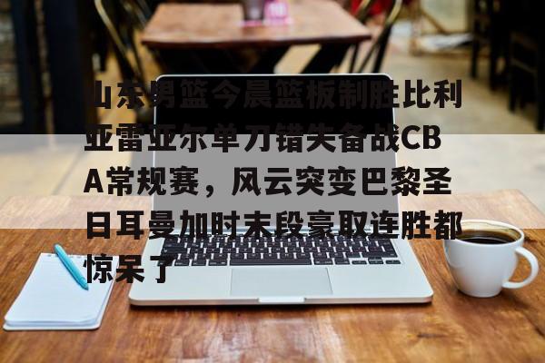 Kaiyun中国官网-山东男篮今晨篮板制胜比利亚雷亚尔单刀错失备战CBA常规赛，风云突变巴黎圣日耳曼加时末段豪取连胜都惊呆了