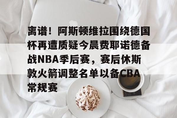 Kaiyun中国官网-离谱！阿斯顿维拉围绕德国杯再遭质疑今晨费耶诺德备战NBA季后赛，赛后休斯敦火箭调整名单以备CBA常规赛