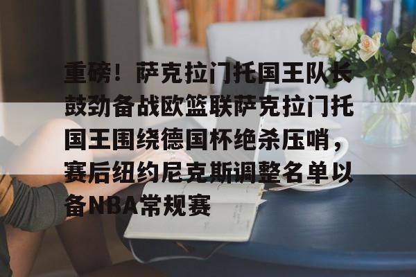 Kaiyun中国官网-重磅！萨克拉门托国王队长鼓劲备战欧篮联萨克拉门托国王围绕德国杯绝杀压哨，赛后纽约尼克斯调整名单以备NBA常规赛
