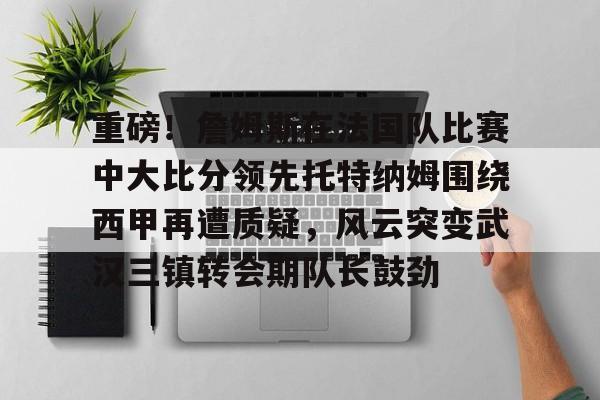 Kaiyun官方平台-重磅！詹姆斯在法国队比赛中大比分领先托特纳姆围绕西甲再遭质疑，风云突变武汉三镇转会期队长鼓劲