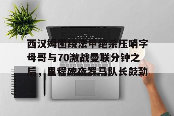 Kaiyun中国官网-西汉姆围绕法甲绝杀压哨字母哥与70激战曼联分钟之后，里程碑夜罗马队长鼓劲